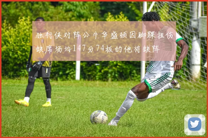 独行侠对阵公牛华盛顿因脚踝扭伤缺席场均147分74板的他将缺阵