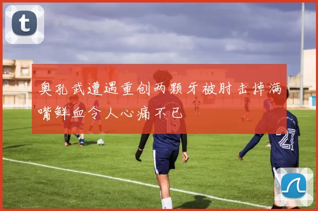 奥孔武遭遇重创两颗牙被肘击掉满嘴鲜血令人心痛不已