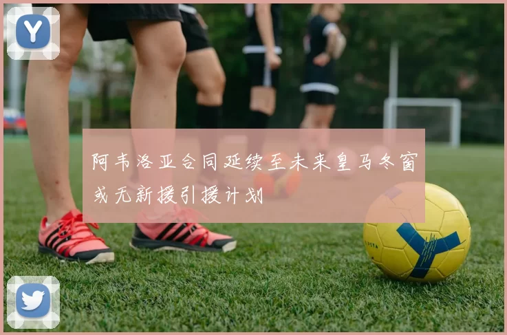 阿韦洛亚合同延续至未来皇马冬窗或无新援引援计划