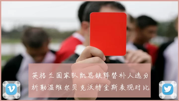 英格兰国家队凯恩缺阵替补人选分析勒温维尔贝克沃特金斯表现对比