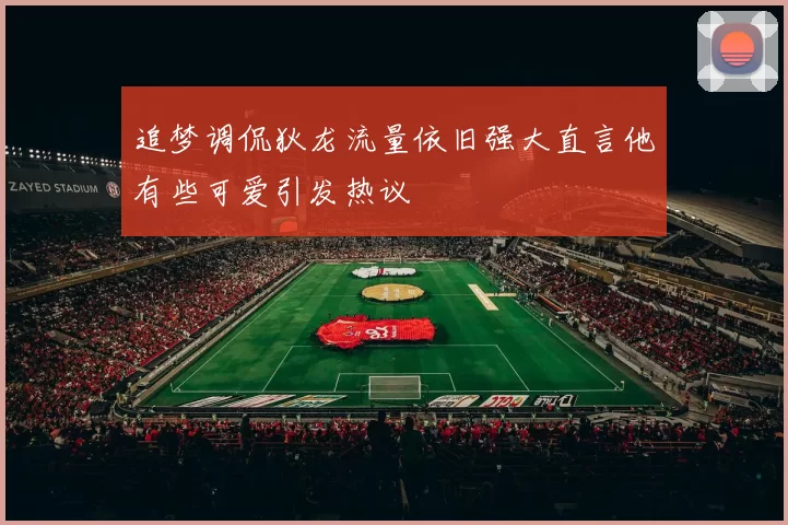 追梦调侃狄龙流量依旧强大直言他有些可爱引发热议
