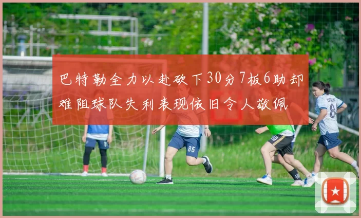 巴特勒全力以赴砍下30分7板6助却难阻球队失利表现依旧令人敬佩